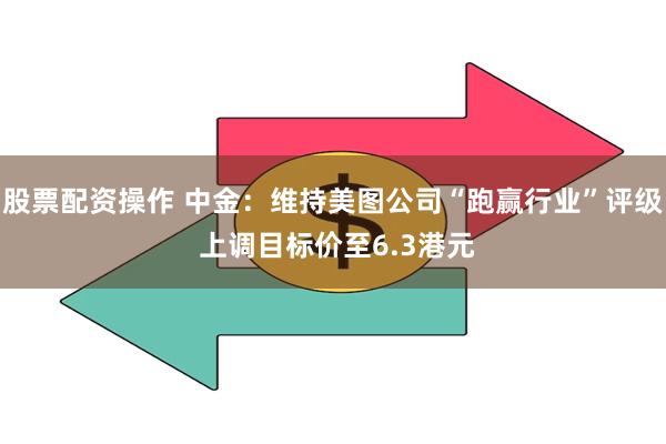 股票配资操作 中金：维持美图公司“跑赢行业”评级 上调目标价至6.3港元