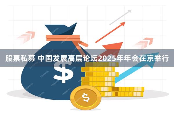 股票私募 中国发展高层论坛2025年年会在京举行