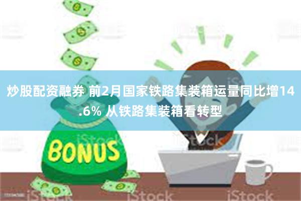 炒股配资融券 前2月国家铁路集装箱运量同比增14.6% 从铁路集装箱看转型