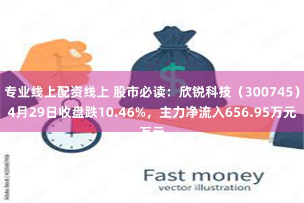 专业线上配资线上 股市必读：欣锐科技（300745）4月29日收盘跌10.46%，主力净流入656.95万元
