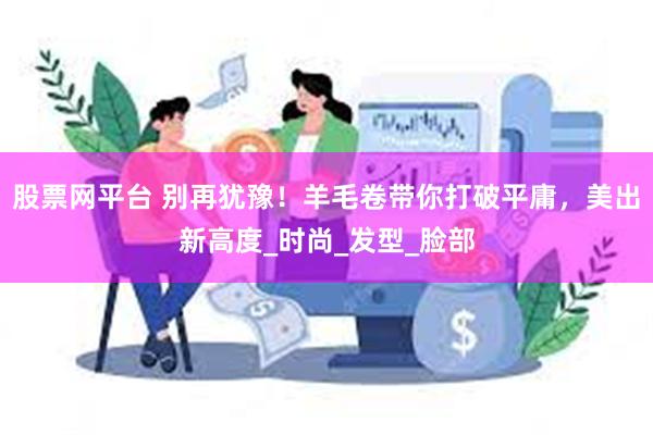 股票网平台 别再犹豫！羊毛卷带你打破平庸，美出新高度_时尚_发型_脸部