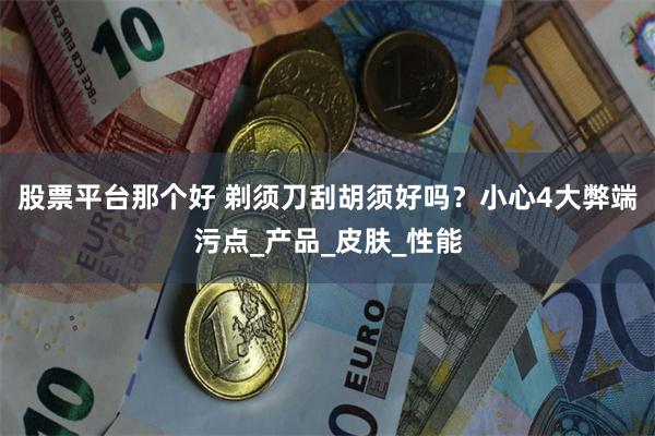 股票平台那个好 剃须刀刮胡须好吗？小心4大弊端污点_产品_皮肤_性能