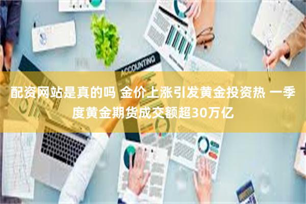 配资网站是真的吗 金价上涨引发黄金投资热 一季度黄金期货成交额超30万亿