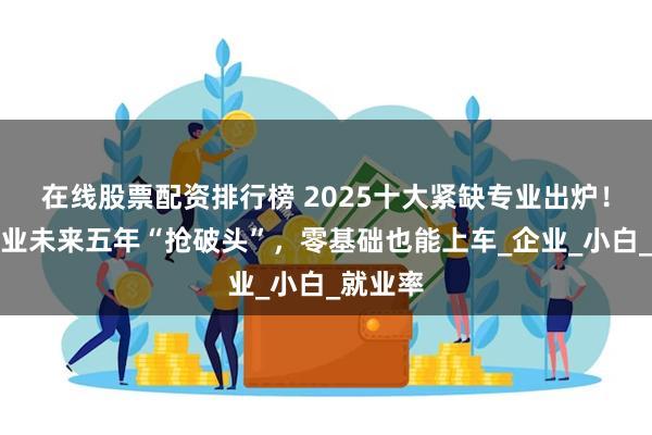 在线股票配资排行榜 2025十大紧缺专业出炉！这些行业未来五年“抢破头”，零基础也能上车_企业_小白_就业率