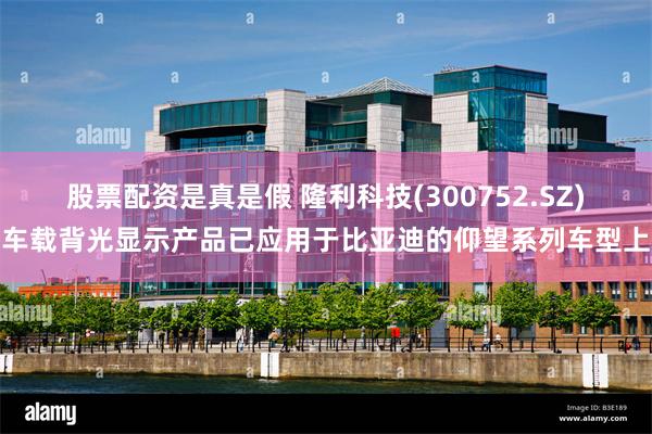 股票配资是真是假 隆利科技(300752.SZ)车载背光显示产品已应用于比亚迪的仰望系列车型上
