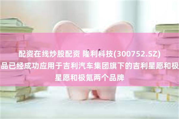配资在线炒股配资 隆利科技(300752.SZ)车载显示产品已经成功应用于吉利汽车集团旗下的吉利星愿和极氪两个品牌