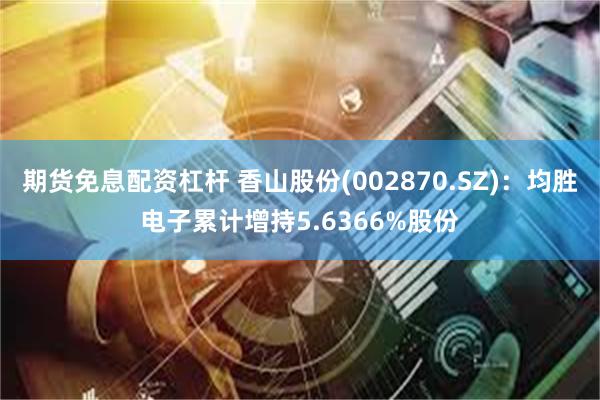 期货免息配资杠杆 香山股份(002870.SZ)：均胜电子累计增持5.6366%股份