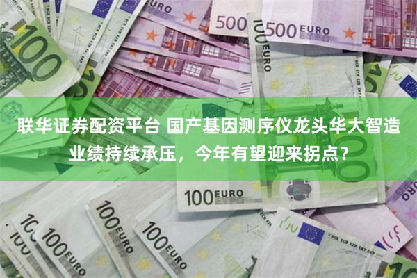 联华证券配资平台 国产基因测序仪龙头华大智造业绩持续承压，今年有望迎来拐点？