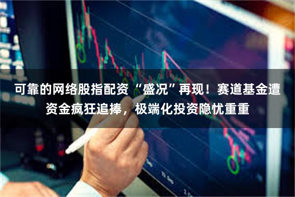 可靠的网络股指配资 “盛况”再现！赛道基金遭资金疯狂追捧，极端化投资隐忧重重