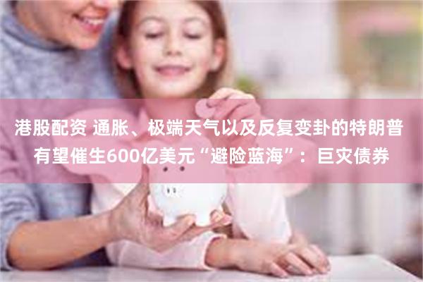 港股配资 通胀、极端天气以及反复变卦的特朗普 有望催生600亿美元“避险蓝海”：巨灾债券
