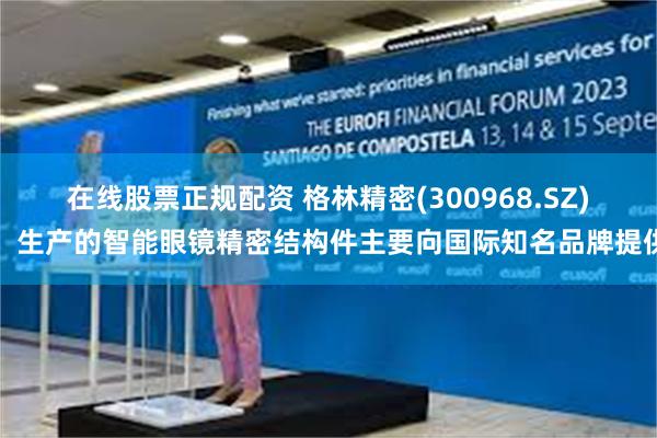 在线股票正规配资 格林精密(300968.SZ)：生产的智能眼镜精密结构件主要向国际知名品牌提供