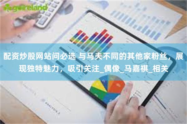 配资炒股网站问必选 与马夫不同的其他家粉丝，展现独特魅力，吸引关注_偶像_马嘉祺_相关