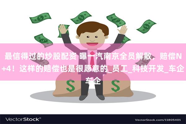 最信得过的炒股配资 曝一汽南京全员解散，赔偿N+4！这样的赔偿也是很愿意的_员工_科技开发_车企
