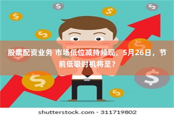 股票配资业务 市场低位减持频现，5月26日，节前低吸时机将至？