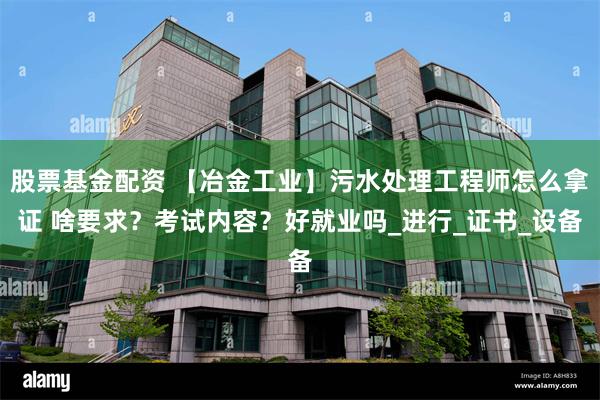 股票基金配资 【冶金工业】污水处理工程师怎么拿证 啥要求？考试内容？好就业吗_进行_证书_设备