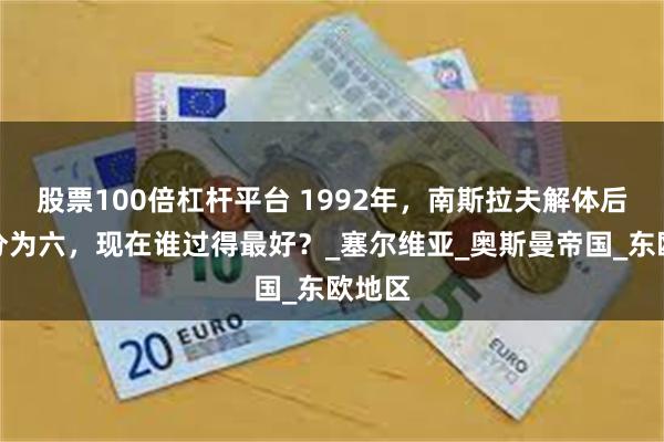 股票100倍杠杆平台 1992年，南斯拉夫解体后，一分为六，现在谁过得最好？_塞尔维亚_奥斯曼帝国_东欧地区