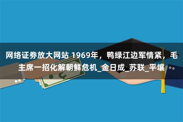 网络证劵放大网站 1969年，鸭绿江边军情紧，毛主席一招化解朝鲜危机_金日成_苏联_平壤