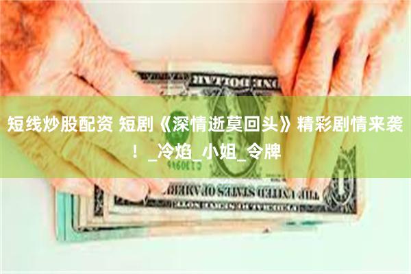 短线炒股配资 短剧《深情逝莫回头》精彩剧情来袭！_冷焰_小姐_令牌