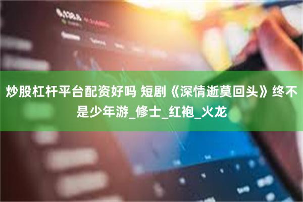 炒股杠杆平台配资好吗 短剧《深情逝莫回头》终不是少年游_修士_红袍_火龙