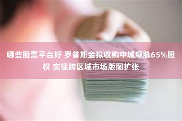 哪些股票平台好 罗普斯金拟收购中城绿脉65%股权 实现跨区域市场版图扩张